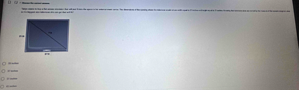 Chacss the correct unewer.
haes wants to buy a fat acrem uetevision that will just fit into the space in her entertainment center. The dimensions of the opening where the television would sit are width equal to 37 inches and h
er the biggest suze television she can get that will fir?
50 inches
37 inches
21 incles