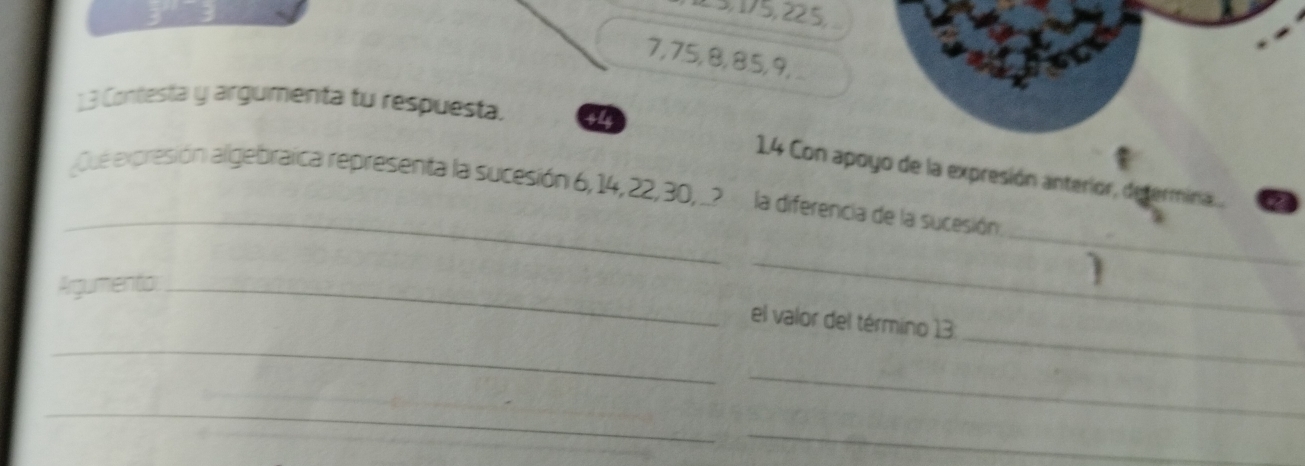 15, 175, 22. 5,
7, 75, 8, 85, 9,
13 Contesta y argumenta tu respuesta. 44 
_ 
14 Con apoyo de la expresión anterior, determina.... 
_ 
Que expresión algebraica representa la sucesión 6, 14, 22, 30, _? la diferencia de la sucesión 
Argumento_ 
_ 
_ 
_ 
el valor del término 13
_ 
_ 
_