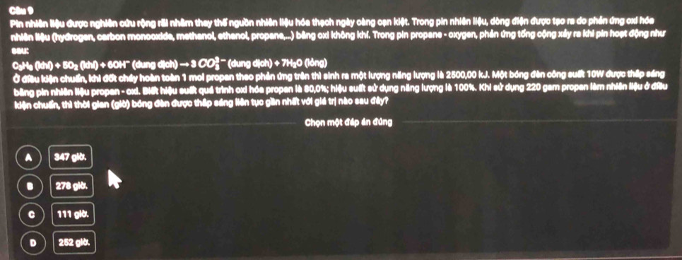 Pin nhiên liệu được nghiên cứu rộng rỗi nhâm they thế ngưồn nhiên liệu hóa thạch ngày càng cạn kiệt. Trong pin nhiên liệu, dòng điện được tạo ra do phản ứng ơx hóa
nhiên liệu (hydrogen, carbon monooxide, methanol, ethanol, propane,...) bằng oxi không khí. Trong pin propane - oxygen, phản ứng tổng cộng xảy ra khi pin hoạt động như
sau:
CaH_3(kH)+6O_2(kH)+6OH^- (d mgd(at)to 3CO_3^(3-) (dung dịch) + 7H₂O (lỏng)
Ở đầu kiện chuẩn, khi đất cháy hoàn toàn 1 moi propan theo phản ứng trên thì sinh ra một lượng năng lượng là 2500,00 kJ. Một bóng đàn công suất 10W được thấp sáng
bằng pin nhiên liệu propan - ox. Biết hiệu suất quả trình ox hóa propan là 80, 0%; hiệu suất sử dụng năng lượng là 100%. Khi sử dụng 220 gam propen làm nhiên liệu ở đầu
kiện chuẩn, thì thời gian (giờ) bóng đàn được thấp sáng liên tục gần nhất với giá trị nào sau đây?
Chọn một đáp án đúng
A 347glb.
B 278glt.
C 111glb.
D 252glb.