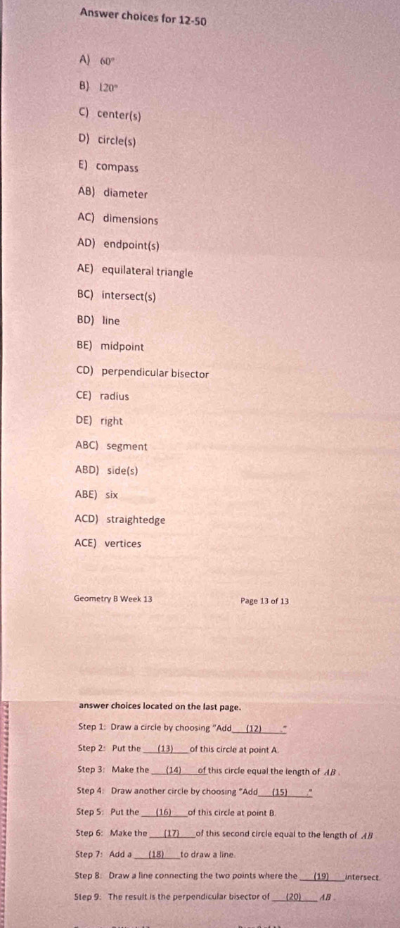 Answer choices for 12-50 
A) 60°
B) 120°
C) center(s) 
D) circle(s) 
E) compass 
AB) diameter 
AC) dimensions 
AD) endpoint(s) 
AE) equilateral triangle 
BC) intersect(s) 
BD) line 
BE) midpoint 
CD) perpendicular bisector 
CE) radius 
DE) right 
ABC) segment 
ABD) side(s) 
ABE) six 
ACD) straightedge 
ACE) vertices 
Geometry B Week 13 Page 13 of 13 
answer choices located on the last page. 
Step 1: Draw a circle by choosing “Add 
Step 2: Put the _of this circle at point A. 
Step 3: Make the _of this circle equal the length of AB
Step 4. Draw another circle by choosing “Add_ 
Step 5: Put the _of this circle at point B. 
Step 6: Make the of this second circle equal to the length of AB
Step 7: Add a to draw a line. 
Step 8. Draw a line connecting the two points where the _intersect. 
Step 9: The result is the perpendicular bisector of AB