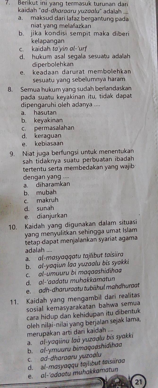 Berikut ini yang termasuk turunan dari
kaidah “ad-dharaaru yuzaalu” adalah ....
a. maksud dari lafaz bergantung pada
niat yang melafazkan
b. jika kondisi sempit maka diberi
kelapangan
c. kaidah ta’yin al-‘urf
d. hukum asal segala sesuatu adalah
diperbolehkan
e. keadaan darurat membolehkan
sesuatu yang sebelumnya haram
8. Semua hukum yang sudah berlandaskan
pada suatu keyakinan itu, tidak dapat
dipengaruhi oleh adanya ....
a. hasutan
b. keyakinan
c. permasalahan
d. keraguan
e. kebiasaan
9. Niat juga berfungsi untuk menentukan
sah tidaknya suatu perbuatan ibadah 
tertentu serta membedakan yang wajib 
dengan yang ....
a. diharamkan
b. mubah
c. makruh
d. sunah
e. dianjurkan
10. Kaidah yang digunakan dalam situasi
yang menyulitkan sehingga umat Islam
tetap dapat menjalankan syariat agama
adalah ....
a. al-masyaqqatu tajlibut taisiira
b. al-yaqiun laa yuzaalu bis syakki
c. al-umuuru bi maqaashidihaa
d. al-‘aadatu muhakkamatun
e. adh-dharuraatu tubiihul mahdhuraat
11. Kaidah yang mengambil dari realitas
sosial kemasyarakatan bahwa semua
cara hidup dan kehidupan itu dibentuk
oleh nilại-nilai yang berjalan sejak lama,
merupakan arti dari kaidah ....
a. al-yaqiinu laà yuzaalu bis syakki
b. al-ymuuru bimaqaashidihaa
c. ad-dharaaru yuzaalu
d. əl-masyaqqu tɑjlibut taisiira
e. al-'adaatu muhakkamatun
21