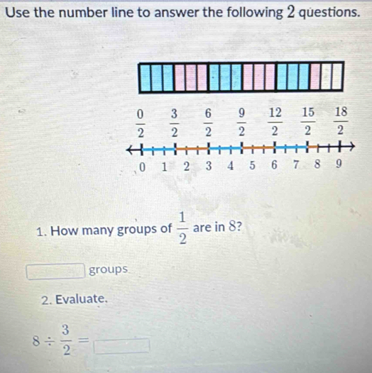 Use the number line to answer the following 2 questions.
 0/2   3/2   6/2   9/2   12/2   15/2   18/2 
1. How many groups of  1/2  are in 8? 
groups 
2. Evaluate.
8/  3/2 = □  □ /□  