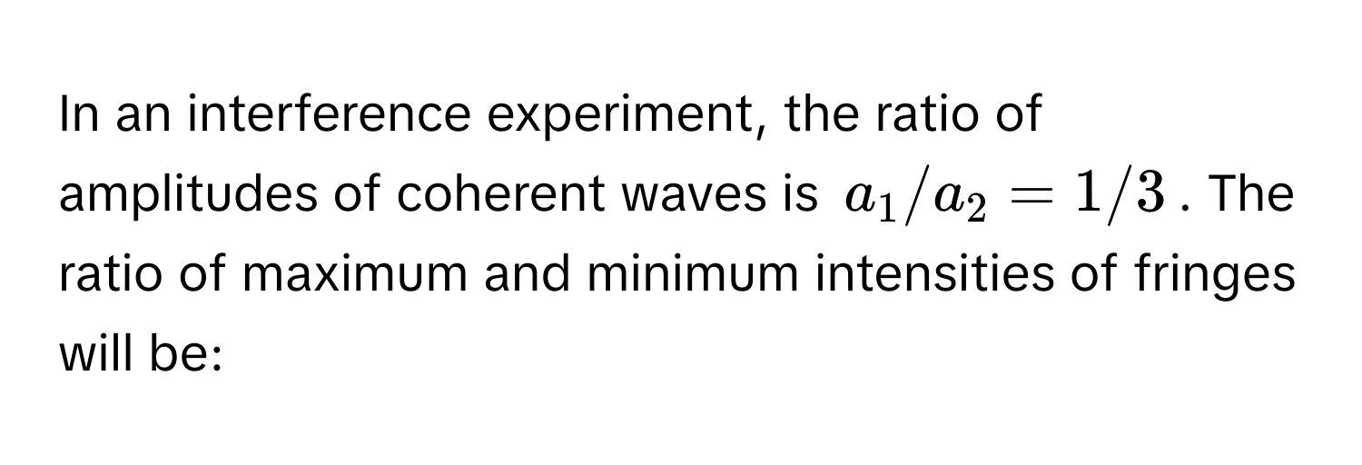 In an interference experiment, the ratio of amplitudes of coherent waves is $a_1/a_2 = 1/3$. The ratio of maximum and minimum intensities of fringes will be: