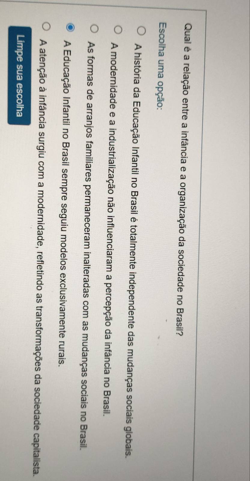 Qual é a relação entre a infância e a organização da sociedade no Brasil?
Escolha uma opção:
A história da Educação Infantil no Brasil é totalmente independente das mudanças sociais globais.
A modernidade e a industrialização não influenciaram a percepção da infância no Brasil.
As formas de arranjos familiares permaneceram inalteradas com as mudanças sociais no Brasil.
A Educação Infantil no Brasil sempre seguiu modelos exclusivamente rurais.
A atenção à infância surgiu com a modernidade, refletindo as transformações da sociedade capitalista.
Limpe sua escolha