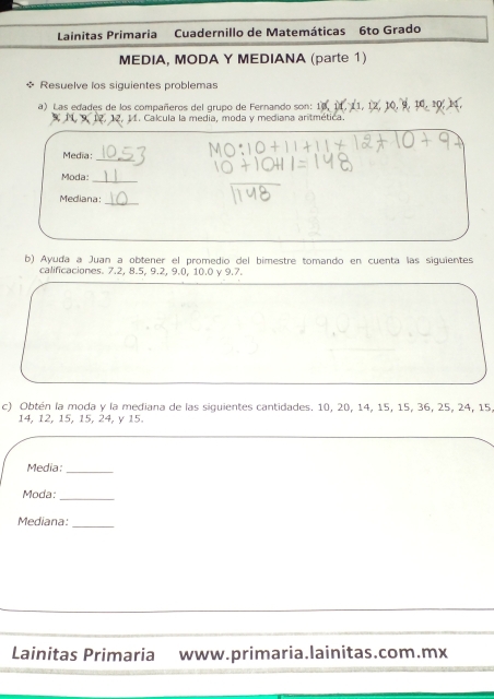 Lainitas Primaria Cuadernillo de Matemáticas 6to Grado 
MEDIA, MODA Y MEDIANA (parte 1) 
* Resuelve los siguientes problemas 
a) Las edades de los compañeros del grupo de Fernando son:
12, 11. Calcula la media, moda y mediana antmética. 
Media: 
_ 
Moda:_ 
Mediana: 
_ 
b) Ayuda a Juan a obtener el promedío del bimestre tomando en cuenta las siguientes 
calificaciones. 7.2, 8.5, 9.2, 9.0, 10.0 γ 9.7. 
c) Obtén la moda y la mediana de las siguientes cantidades. 10, 20, 14, 15, 15, 36, 25, 24, 15
14, 12, 15, 15, 24, y 15. 
Media:_ 
Moda:_ 
Mediana:_ 
Lainitas Primaria www.primaria.lainitas.com.mx