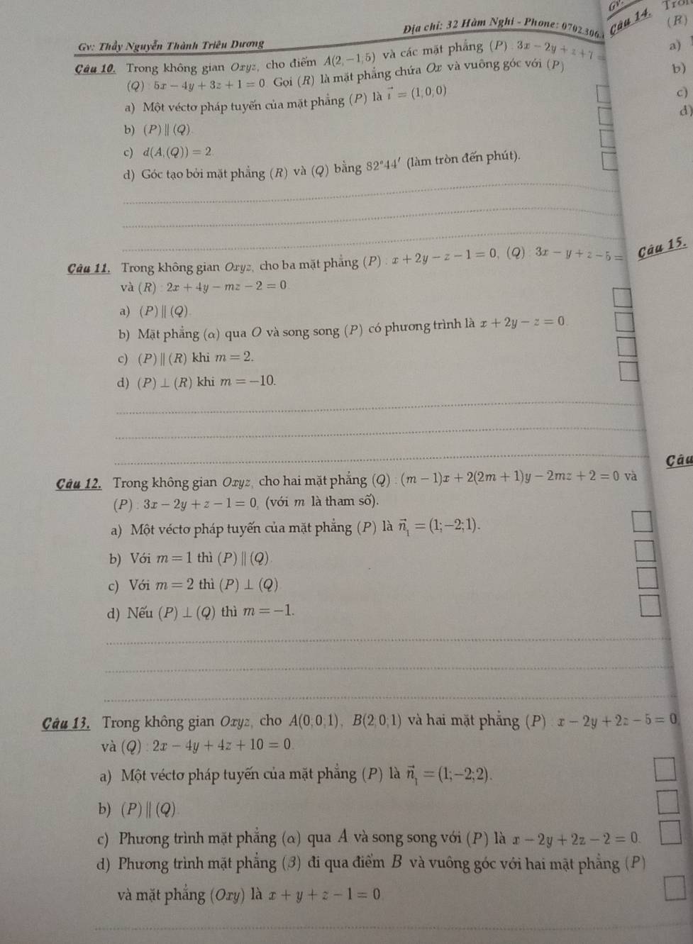 ( R )
Địa chỉ: 32 Hàm Nghỉ - Phone: 0702.306
câu 14. Tro
Gv: Thầy Nguyễn Thành Triêu Dương
Câu 10, Trong không gian Oryz, cho điểm A(2,-1,5) và các mặt phẳng (P) 3x-2y+z+7= a)1
(Q):5x-4y+3z+1=0 Gọi (R) là mặt phẳng chứa Ox và vuỡng góc với (P)
b)
a) Một véctơ pháp tuyến của mặt phẳng (P) là vector i=(1,0,0)
c)
d)
b) (P)parallel (Q)
c) d(A,(Q))=2
_
d) Góc tạo bởi mặt phẳng (R) và (Q) bằng 82°44' (làm tròn đến phút).
_
_
Câu 11, Trong không gian Oryz, cho ba mặt phẳng (P) x+2y-z-1=0 、(Q) 3x-y+z-5= Câu 15.
và (R) 2x+4y-mz-2=0
a) (P)||(Q)
b) Mặt phẳng (α) qua O và song song (P) có phương trình là x+2y-z=0
c) (P)beginvmatrix endvmatrix (R) khi m=2.
d) (P)⊥ (R) khi m=-10.
_
_
_
_
Câu
Câu 12. Trong không gian Oryz, cho hai mặt phẳng (Q):(m-1)x+2(2m+1)y-2mz+2=0 và
(P) 3x-2y+z-1=0 (với m là tham số).
a) Một véctơ pháp tuyến của mặt phẳng (P) là vector n_1=(1;-2;1).
b) Với m=1 thì (P)||(Q)
c) Với m=2 thì (P)⊥ (Q)
d) Nếu (P)⊥ (Q) thì m=-1.
_
_
_
Câu 13. Trong không gian Oxyz, cho A(0,0,1),B(2,0,1) và hai mặt phẳng (P) x-2y+2z-5=0
và (Q):2x-4y+4z+10=0.
a) Một véctơ pháp tuyến của mặt phẳng (P) là vector n_1=(1;-2;2).
b) (P)||(Q)
c) Phương trình mặt phẳng (a) qua Á và song song với (P) là x-2y+2z-2=0.
d) Phương trình mặt phẳng (3) đi qua điểm B và vuông góc với hai mật phẳng (P)
và mặt phẳng (Ory) là x+y+z-1=0
_
__