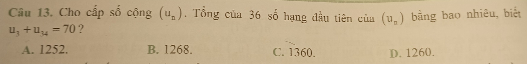 Cho cấp số cộng (u_n). Tổng của 36 số hạng đầu tiên của (u_n) bằng bao nhiêu, biết
u_3+u_34=70 ?
A. 1252. B. 1268. C. 1360. D. 1260.