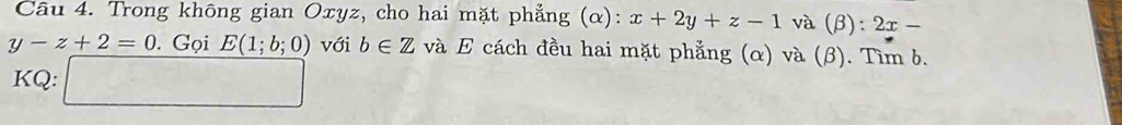 Trong không gian Oxyz, cho hai mặt phẳng (α): x+2y+z-1 và (β) :2x-
y-z+2=0. Gọi E(1;b;0) với b∈ Z và E cách đều hai mặt phẳng (α) và (β). Tìm b. 
KQ: □