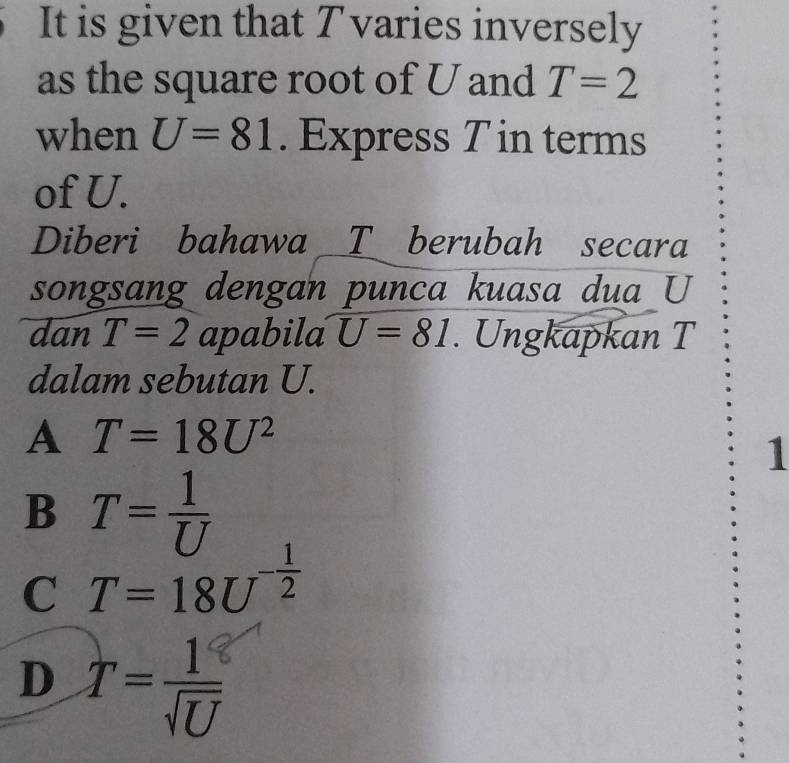 It is given that T varies inversely
as the square root of U and T=2
when U=81. Express T in terms
of U.
Diberi bahawa _ T berubah secara
songsang dengan punca kuasa dua U
dan T=2 apabila U=81. Ungkapkan T
dalam sebutan U.
A T=18U^2
1
B T= 1/U 
C T=18U^(-frac 1)2
D T= 1/sqrt(U) 