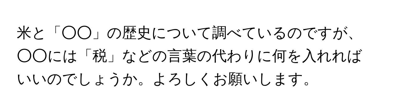 米と「○○」の歴史について調べているのですが、○○には「税」などの言葉の代わりに何を入れればいいのでしょうか。よろしくお願いします。