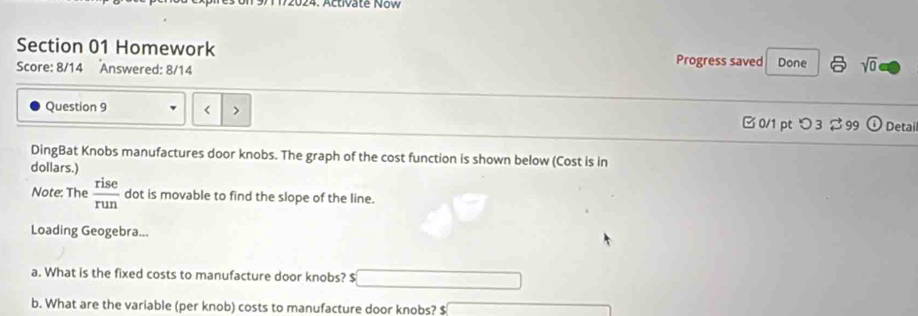 Activaté Now 
Section 01 Homework Progress saved Done sqrt(0) 
Score: 8/14 Answered: 8/14 
Question 9 < 0/1 ptつ 3 99 odot Detail 
DingBat Knobs manufactures door knobs. The graph of the cost function is shown below (Cost is in 
dollars.) 
Note: The  rise/run  dot is movable to find the slope of the line. 
Loading Geogebra... 
a. What is the fixed costs to manufacture door knobs? $
b. What are the variable (per knob) costs to manufacture door knobs? $