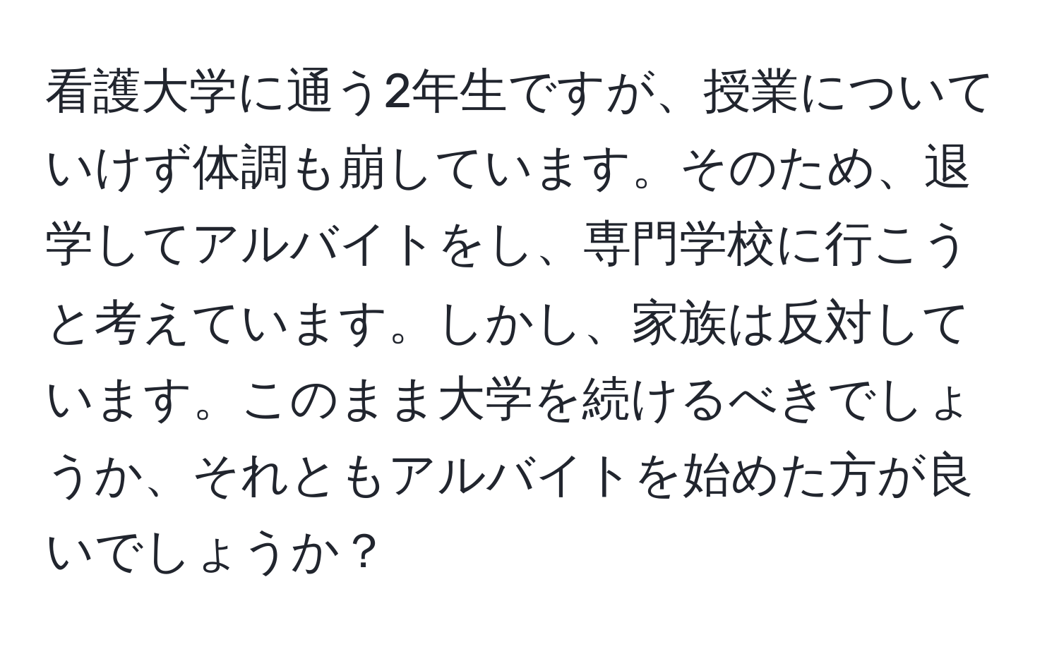 看護大学に通う2年生ですが、授業についていけず体調も崩しています。そのため、退学してアルバイトをし、専門学校に行こうと考えています。しかし、家族は反対しています。このまま大学を続けるべきでしょうか、それともアルバイトを始めた方が良いでしょうか？