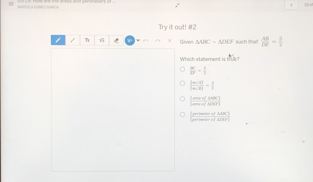 L9: How are the areas and perimeters of ...
△ ABCsim △ DEF such that  AB/DE = 3/2 
Which statement is true?
 BC/EF = 3/2 
 (m∠ A)/(m∠ B) = 3/2 
 (areaof△ ABC)/(areaof△ DEF) 
 (perimeterof△ ABC)/(perimeterof△ DEF) 