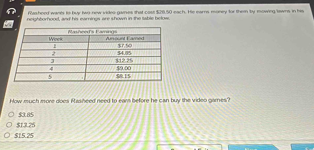 Rasheed wants to buy two new video games that cost $28.50 each. He earns money for them by mowing lawns in his
neighborhood, and his earnings are shown in the table below.
How much more does Rasheed need to earn before he can buy the video games?
$3.85
$13.25
$15.25