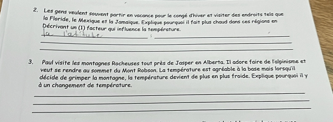 Les gens veulent souvent partir en vacance pour le congé d'hiver et visiter des endroits tels que 
la Flaride, le Mexique et la Jamaïque. Explique pourquoi il fait plus chaud dans ces régions en 
_ 
Décrivant un (1) facteur qui influence la température. 
: 
_ 
_ 
_ 
3. Paul visite les montagnes Rocheuses tout près de Jasper en Alberta. Il adore faire de l'alpinisme et 
veut se rendre au sommet du Mont Robson. La température est agréable à la base mais lorsqu'il 
décide de grimper la montagne, la température devient de plus en plus froide. Explique pourquoi il y 
à un changement de température. 
_ 
_ 
_