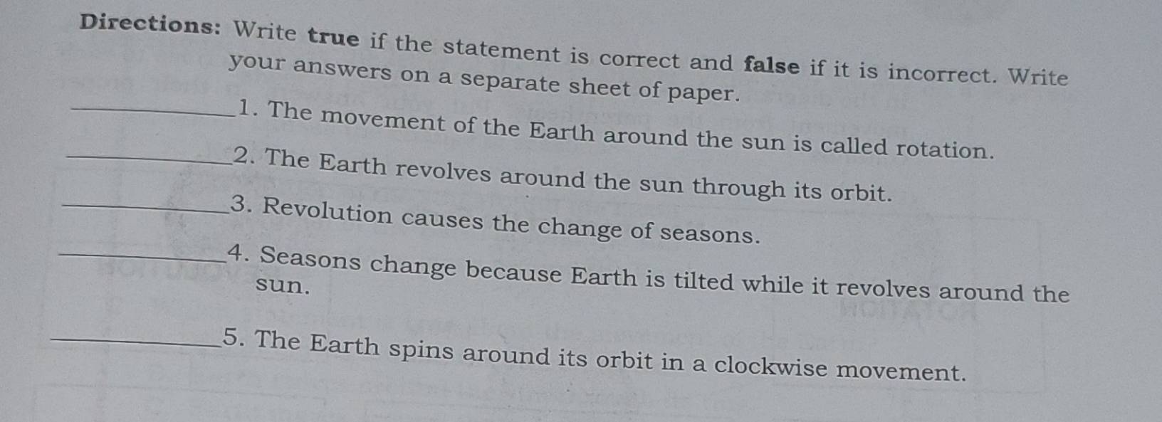 Directions: Write true if the statement is correct and false if it is incorrect. Write 
your answers on a separate sheet of paper. 
_1. The movement of the Earth around the sun is called rotation. 
_2. The Earth revolves around the sun through its orbit. 
_3. Revolution causes the change of seasons. 
_4. Seasons change because Earth is tilted while it revolves around the 
sun. 
_5. The Earth spins around its orbit in a clockwise movement.