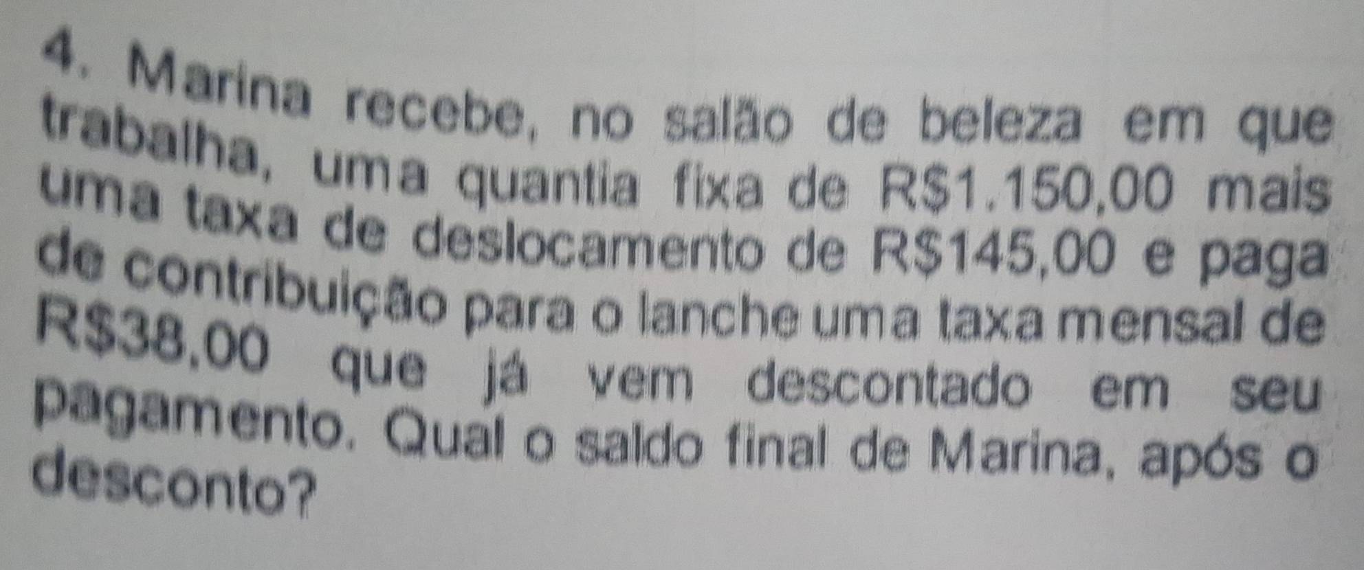 Marina recebe, no salão de beleza em que 
trabalha, uma quantia fixa de R$1.150,00 mais 
uma taxa de deslocamento de R$145,00 e paga 
de contribuição para o lanche uma taxa mensal de
R$38,00 que já vem descontado em seu 
pagamento. Qual o saldo final de Marina, após o 
desconto?