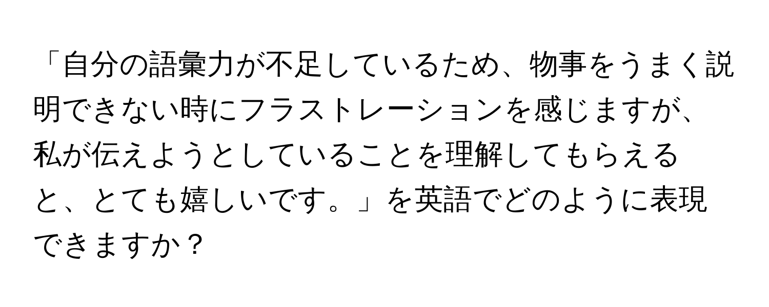 「自分の語彙力が不足しているため、物事をうまく説明できない時にフラストレーションを感じますが、私が伝えようとしていることを理解してもらえると、とても嬉しいです。」を英語でどのように表現できますか？