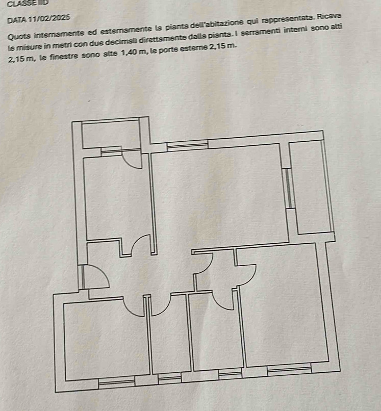 CLASSE IID 
DATA 11/02/2025 
Quota internamente ed esternamente la pianta dell'abitazione qui rappresentata. Ricava 
le misure in metri con due decimali direttamente dalla pianta. I serramenti interni sono alti
2,15 m, le finestre sono alte 1,40 m, le porte esterne 2,15 m.