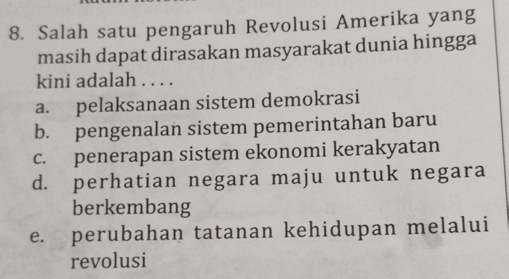 Salah satu pengaruh Revolusi Amerika yang
masih dapat dirasakan masyarakat dunia hingga
kini adalah . . . .
a. pelaksanaan sistem demokrasi
b. pengenalan sistem pemerintahan baru
c. penerapan sistem ekonomi kerakyatan
d. perhatian negara maju untuk negara
berkembang
e. perubahan tatanan kehidupan melalui
revolusi