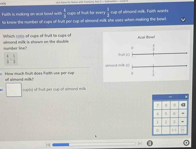 ady Unit Rates for Ratios with Fractions, Part 2 — Instruction — Level G 
Faith is making an acai bowl with  4/3  cups of fruit for every  1/2  cup of almond milk. Faith wants 
to know the number of cups of fruit per cup of almond milk she uses when making the bowl. 
Which ratio of cups of fruit to cups of Acai Bowl 
almond milk is shown on the double 
number line? 0  4/3 
 4/3 : 1/2 
fruit (c) 
almond milk (c) 
How much fruit does Faith use per cup 0  1/2 
of almond milk?
□ cup(s) of fruit per cup of almond milk 
'