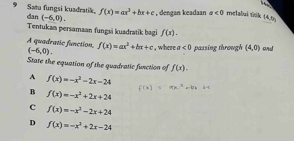 1445
9 Satu fungsi kuadratik, f(x)=ax^2+bx+c , dengan keadaan a<0</tex> melalui titik (4,0)
dan(-6,0). 
Tentukan persamaan fungsi kuadratik bagi f(x). 
A quadratic function, f(x)=ax^2+bx+c , where a<0</tex> passing through (4,0) and
(-6,0). 
State the equation of the quadratic function of f(x).
A f(x)=-x^2-2x-24
B f(x)=-x^2+2x+24
C f(x)=-x^2-2x+24
D f(x)=-x^2+2x-24