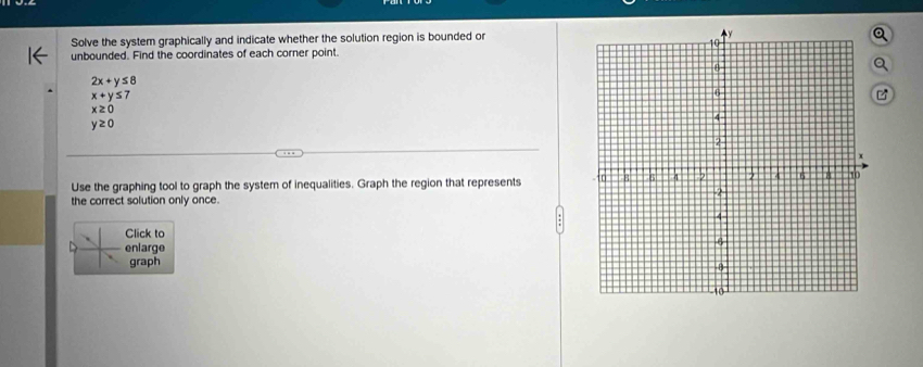 Solve the system graphically and indicate whether the solution region is bounded or 
unbounded. Find the coordinates of each corner point. 
a
2x+y≤ 8
x+y≤ 7

x≥ 0
y≥ 0
Use the graphing tool to graph the system of inequalities. Graph the region that represents 
the correct solution only once. 
Click to 
enlarge 
graph