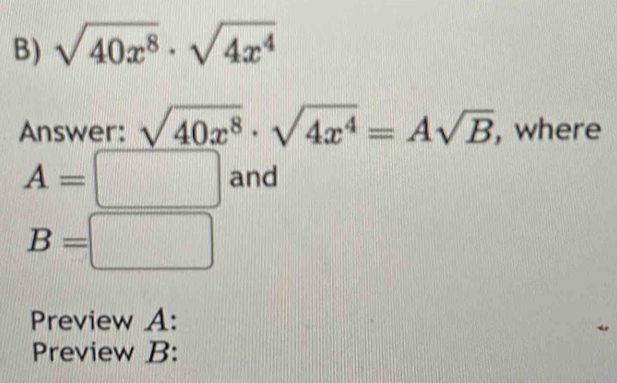 sqrt(40x^8)· sqrt(4x^4)
Answer: sqrt(40x^8)· sqrt(4x^4)=Asqrt(B) , where
A=□ and
B=□
Preview A: 
Preview B: