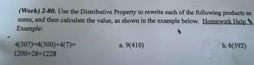 (Work) 2-80. Use the Distributive Property to rewrite each of the following products as 
sums, and then calculate the value, as shown in the example below. Homework Help 
Example:
4(307)=4(300)+4(7)= b. 6(592)
a. 9(410)
1200+28=1228