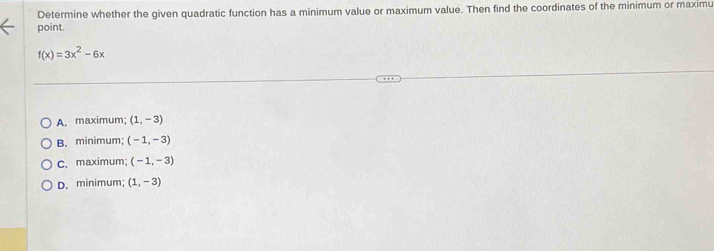 Determine whether the given quadratic function has a minimum value or maximum value. Then find the coordinates of the minimum or maximu
point.
f(x)=3x^2-6x
A. maximum; (1,-3)
B. minimum; (-1,-3)
C. maximum; (-1,-3)
D. minimum; (1,-3)