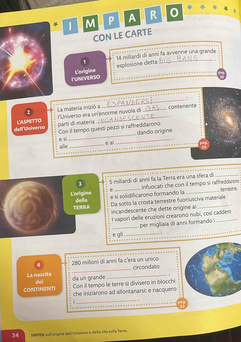 A R 0 

CON LE CARTE
14 miliardi di anni fa avvenne una grande 
1 
Lorigine esplosione detta 
_. 
pag. 
I'UNIVERSO
20
2 La materia iniziò a ESPANDERSI 
. 
L'ASPETTO l’Universo era un’enorme nuvola di _contenente 
_ 
dell'Universo parti di materia 
Con il tempo questi pezzi si raffreddarono 
dando origine 
e si _. 
alle _e ai 
3 5 miliardi di anni fa la Terra era una sfera di_ 
Lorigine e _infuocati che con il tempo si raffreddarono . 
della e si solidificarono formando la terrestre. 
2 
TERRA Da sotto la crosta terrestre fuoriusciva materiale 
incandescente che dette origine ai 
I vapori delle eruzioni crearono nubi, così caddero 
_per migliaia di anni formando i 
_ 
e gli . 
4 280 milioni di anni fa c’era un unico 
circondato 
La nascita 
_ 
dei da un grande 
_. 
CONTINENTI Con il tempo le terre si divisero in blocchi 
che iniziarono ad allontanarsi: e nacquero 
i 
_.
22
34 SINTESI sull’origine dell’Universo e della vita sulla Terra.