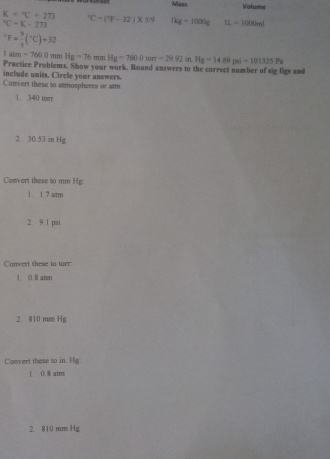 Mass Volume
K=^circ C+273°C=(^circ F-32)* 5/9 1kg-1000g IL=1000ml°C=K-273°F= 9/5 (^circ C)+32
1atm=760.0mmHg=76mmHg=760.0toπ =29.92 in Hg=14.69psi=101325Pa
Practice Problems. Show your work. Round answers to the correct number of sig figs and
include units. Circle your answers.
Convert these to atmospheres or atm
1. 340 torr
2. 30.53 in Hg
Convert these to mm Hg :
1. 1.7 atm
2. 9.1 psi
Convert these to torr
1. 0.8 atm
2. 810 mm Hg
Convert these to in. Hg :
1. 0.8 atm
2. 810 mm Hg