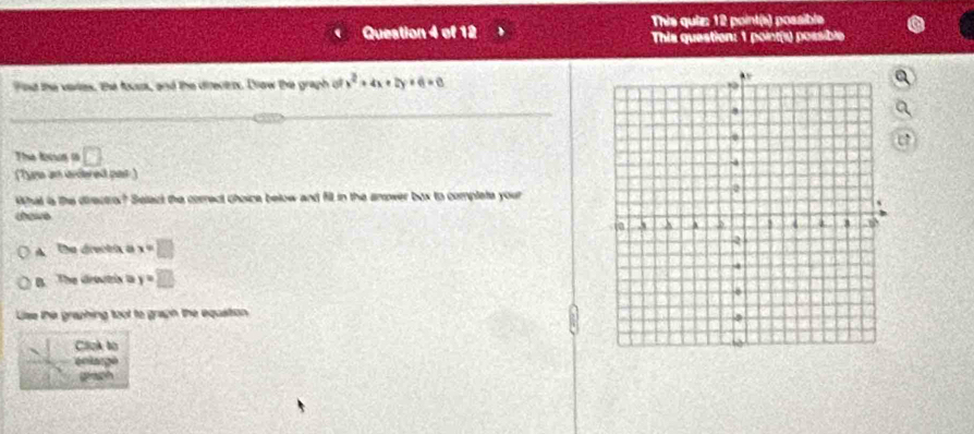 This quiz: 12 point(s) possible
Queation 4 of 12 This question: 1 point(s) possible
Fnd the vartes, the fours, and the directezs. Drow the graph of x^2+4x+2y+6=0
The locun i D 
(Tyu an ardered par )
What is the directror? Selazt the correct choice below and fill in the amower box to complete your
choive
A the drecti a x=□
B. The dreutris t y=□
Lise the graphing toot to graph the equation
Click to
en lar gé
grach