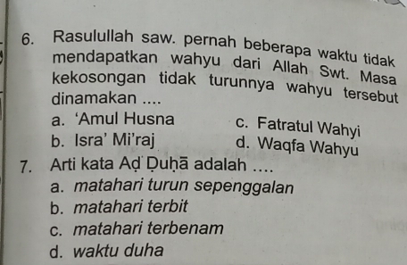 Rasulullah saw. pernah beberapa waktu tidak
mendapatkan wahyu dari Allah Swt. Masa
kekosongan tidak turunnya wahyu tersebut
dinamakan ....
a. ‘Amul Husna c. Fatratul Wahyi
b. Isra' Mi'raj d. Waqfa Wahyu
7. Arti kata Aḍ Duḥā adalah ....
a. matahari turun sepenggalan
b. matahari terbit
c. matahari terbenam
d. waktu duha