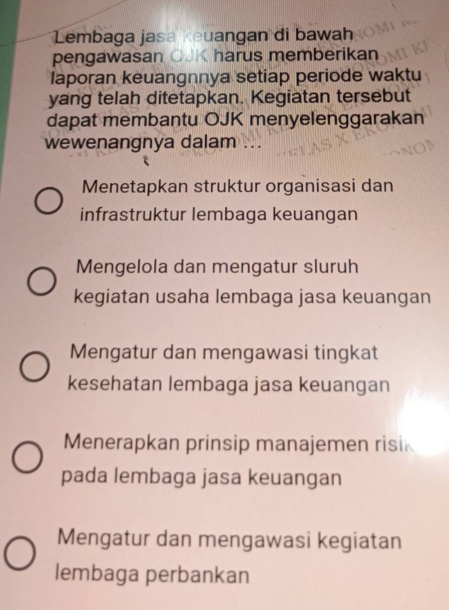 Lembaga jasa «euangan di bawah
pengawasan OJK harus memberikan
laporan keuangnnya setiap periode waktu
yang telah ditetapkan. Kegiatan tersebut
dapat membantu OJK menyelenggarakan
wewenangnya dalam ...
Menetapkan struktur organisasi dan
infrastruktur lembaga keuangan
Mengelola dan mengatur sluruh
kegiatan usaha lembaga jasa keuangan
Mengatur dan mengawasi tingkat
kesehatan lembaga jasa keuangan
Menerapkan prinsip manajemen risik
pada lembaga jasa keuangan
Mengatur dan mengawasi kegiatan
lembaga perbankan