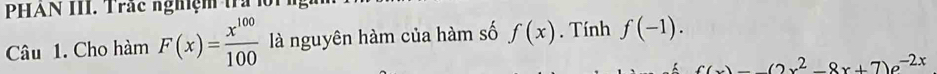 PHAN III. Trắc nghiệm trả lội 
Câu 1. Cho hàm F(x)= x^(100)/100  là nguyên hàm của hàm số f(x). Tính f(-1).
f(x)=-(2x^2-8x+7)e^(-2x)