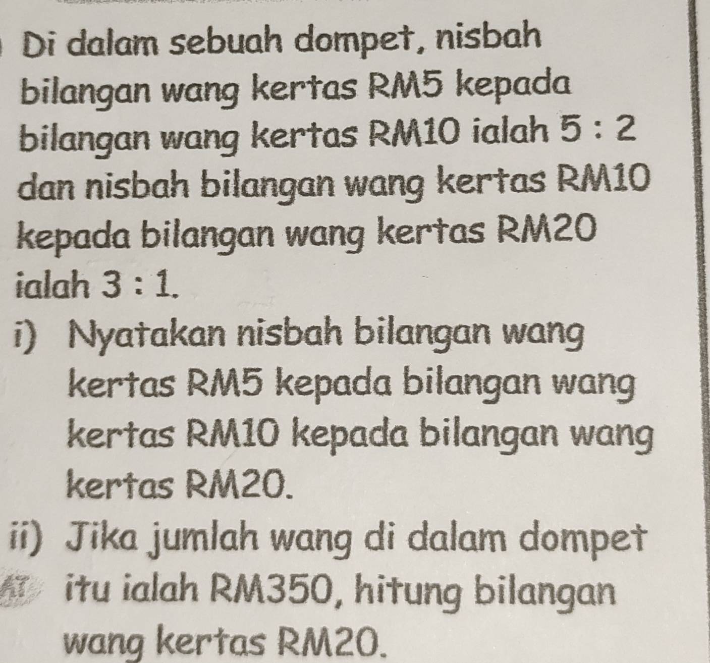 Di dalam sebuah dompet, nisbah 
bilangan wang kertas RM5 kepada 
bilangan wang kertas RM10 ialah 5:2
dan nisbah bilangan wang kertas RM10
kepada bilangan wang kertas RM20
ialah 3:1. 
i) Nyatakan nisbah bilangan wan 
kertas RM5 kepada bilangan wang 
kertas RM10 kepada bilangan wang 
kertas RM20. 
ii) Jika jumlah wang di dalam dompet 
itu ialah RM350, hitung bilangan 
wang kertas RM20.