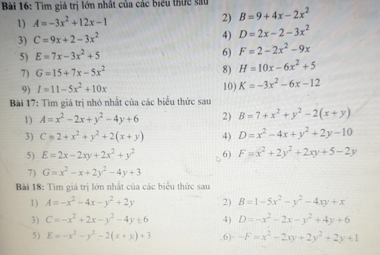 Tìm giá trị lớn nhật của các biểu thức sau
2)
1) A=-3x^2+12x-1 B=9+4x-2x^2
3) C=9x+2-3x^2
4) D=2x-2-3x^2
5) E=7x-3x^2+5
6) F=2-2x^2-9x
7) G=15+7x-5x^2
8) H=10x-6x^2+5
9) I=11-5x^2+10x 10) K=-3x^2-6x-12
Bài 17: Tìm giá trị nhỏ nhất của các biểu thức sau
1) A=x^2-2x+y^2-4y+6 2) B=7+x^2+y^2-2(x+y)
3) C=2+x^2+y^2+2(x+y) 4) D=x^2-4x+y^2+2y-10
5) E=2x-2xy+2x^2+y^2 6) F=x^2+2y^2+2xy+5-2y
7) G=x^2-x+2y^2-4y+3
Bài 18: Tìm giá trị lớn nhất của các biểu thức sau
1) A=-x^2-4x-y^2+2y 2) B=1-5x^2-y^2-4xy+x
3) C=-x^2+2x-y^2-4y+6 4) D=-x^2-2x-y^2+4y+6
5) E=-x^2-y^2-2(x+y)+3 6) -F=x^2-2xy+2y^2+2y+1