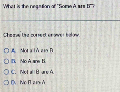 What is the negation of "Some A are B'''
Choose the correct answer below.
A. Not all A are B
B. No A are B
C. Not all B are A
D. No B are A.