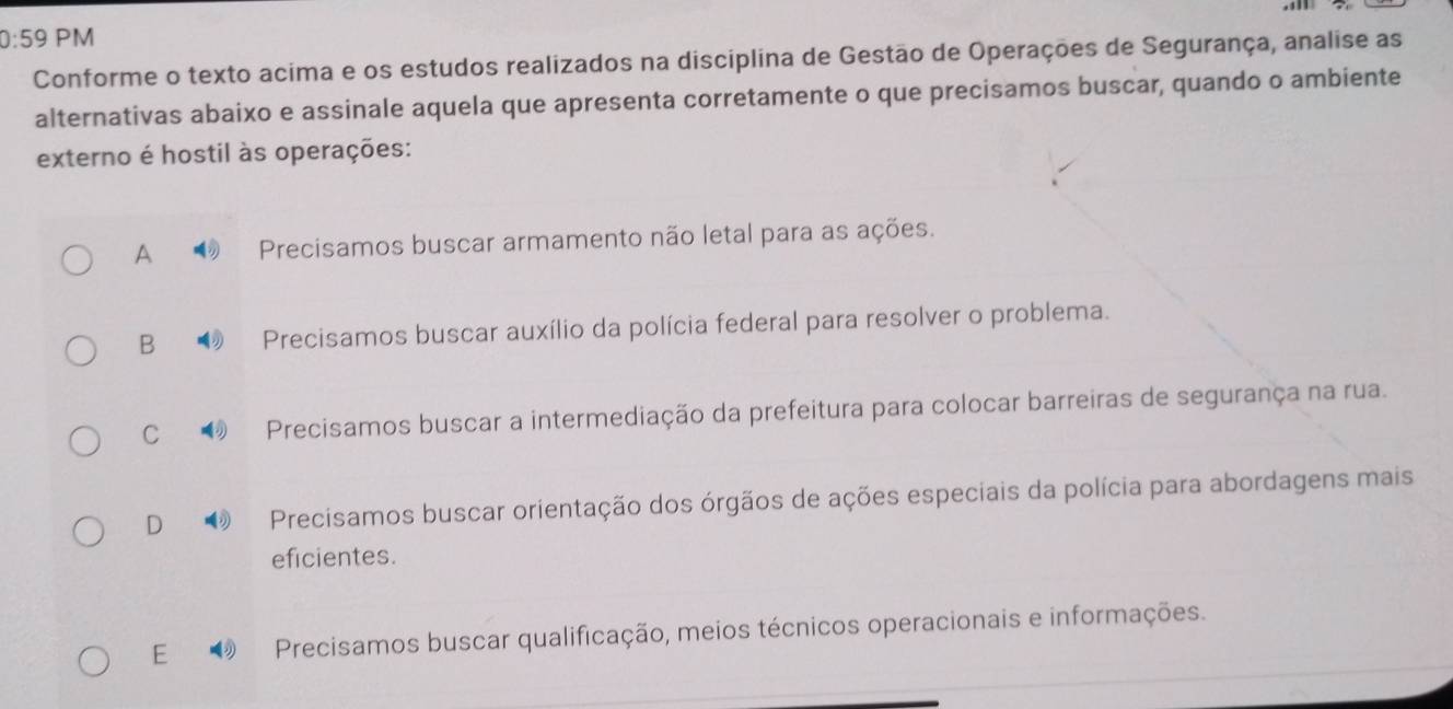 0:59 PM
Conforme o texto acima e os estudos realizados na disciplina de Gestão de Operações de Segurança, analise as
alternativas abaixo e assinale aquela que apresenta corretamente o que precisamos buscar, quando o ambiente
externo é hostil às operações:
A Precisamos buscar armamento não letal para as ações.
B Precisamos buscar auxílio da polícia federal para resolver o problema.
C Precisamos buscar a intermediação da prefeitura para colocar barreiras de segurança na rua.
D Precisamos buscar orientação dos órgãos de ações especiais da polícia para abordagens mais
eficientes.
E Precisamos buscar qualificação, meios técnicos operacionais e informações.