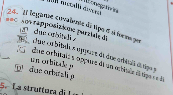 Eltronegatività
on metalli diversi
24. Il legame covalente di tipo σ si forma per
sovrapposizione parziale di
A due orbitali s
B due orbitali s oppure di due orbitali di tipo 
un orbitale p
due orbitali s oppure di un orbitale di tipo s
D due orbitali p
5. La struttura di I