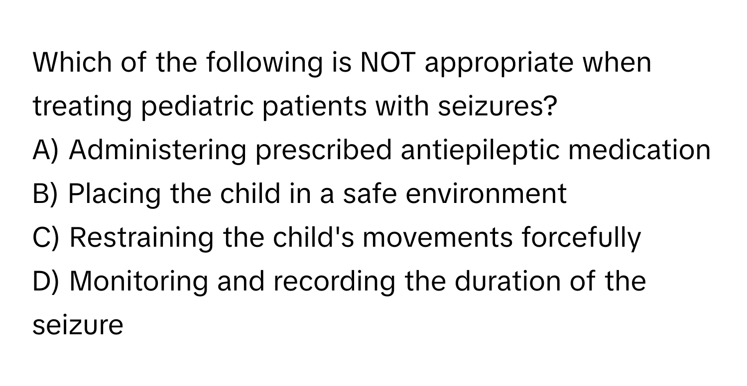 Which of the following is NOT appropriate when treating pediatric patients with seizures?

A) Administering prescribed antiepileptic medication 
B) Placing the child in a safe environment 
C) Restraining the child's movements forcefully 
D) Monitoring and recording the duration of the seizure