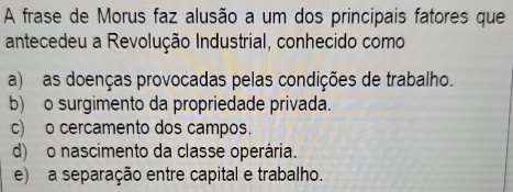 A frase de Morus faz alusão a um dos principais fatores que
antecedeu a Revolução Industrial, conhecido como
a) as doenças provocadas pelas condições de trabalho.
b) o surgimento da propriedade privada.
c) o cercamento dos campos.
d) o nascimento da classe operária.
e) a separação entre capital e trabalho.