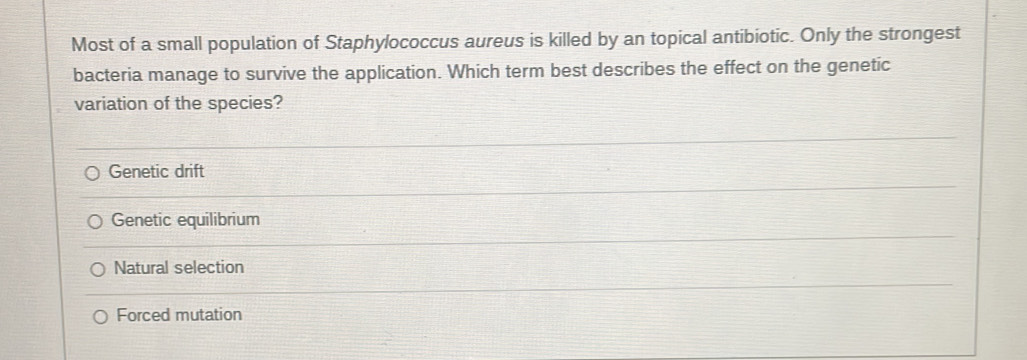 Most of a small population of Staphylococcus aureus is killed by an topical antibiotic. Only the strongest
bacteria manage to survive the application. Which term best describes the effect on the genetic
variation of the species?
Genetic drift
Genetic equilibrium
Natural selection
Forced mutation