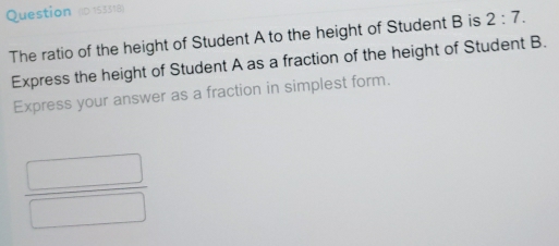 Question (D 153318) 
The ratio of the height of Student A to the height of Student B is 2:7. 
Express the height of Student A as a fraction of the height of Student B. 
Express your answer as a fraction in simplest form. 
 □ /□  