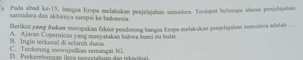 Pada abad ke- 15, bangsa Eropa melakukan penjelajahan samudera. Terdapat beberapa alasan penjelajahan
samudera dan akhirnya sampai ke Indonesia.
Berikut yɑng bukan merupakan faktor pendorong bangsa Eropa melakukan penjelajahan samudera adalah ..
A. Ajaran Copernicus yang menyatakan bahwa bumi itu bulat.
B. Ingin terkenal di seluruh dunia.
C. Terdorong mewujudkan semangat 3G.
D. Perkembangan ilmu pengetahuan dan teknologi.