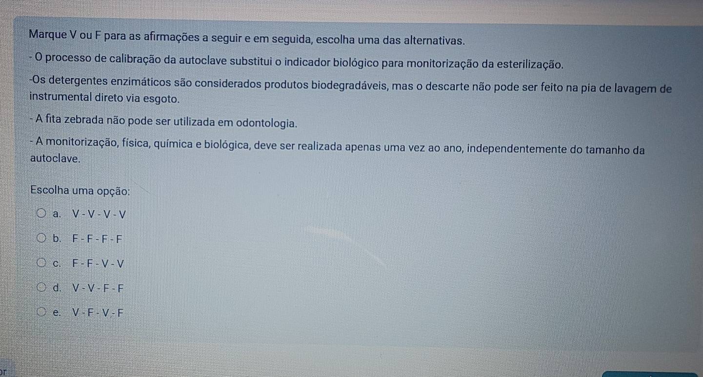 Marque V ou F para as afirmações a seguir e em seguida, escolha uma das alternativas.
- O processo de calibração da autoclave substitui o indicador biológico para monitorização da esterilização.
Os detergentes enzimáticos são considerados produtos biodegradáveis, mas o descarte não pode ser feito na pia de lavagem de
instrumental direto via esgoto.
- A fita zebrada não pode ser utilizada em odontologia.
A monitorização, física, química e biológica, deve ser realizada apenas uma vez ao ano, independentemente do tamanho da
autoclave.
Escolha uma opção:
a. V-V-V-V
b. F-F-F-F
C. F-F-V-V
d. V-V-F-F
e. V-F-V-F
if