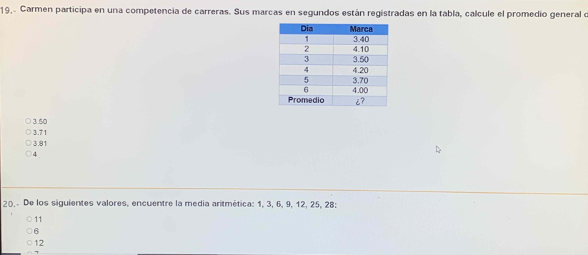 19,- Carmen participa en una competencia de carreras. Sus marcas en segundos están registradas en la tabla, calcule el promedio general e
3.50
3.71
3.81
4
20.- De los siguientes valores, encuentre la media aritmética: 1, 3, 6, 9, 12, 25, 28 :
11
6
12