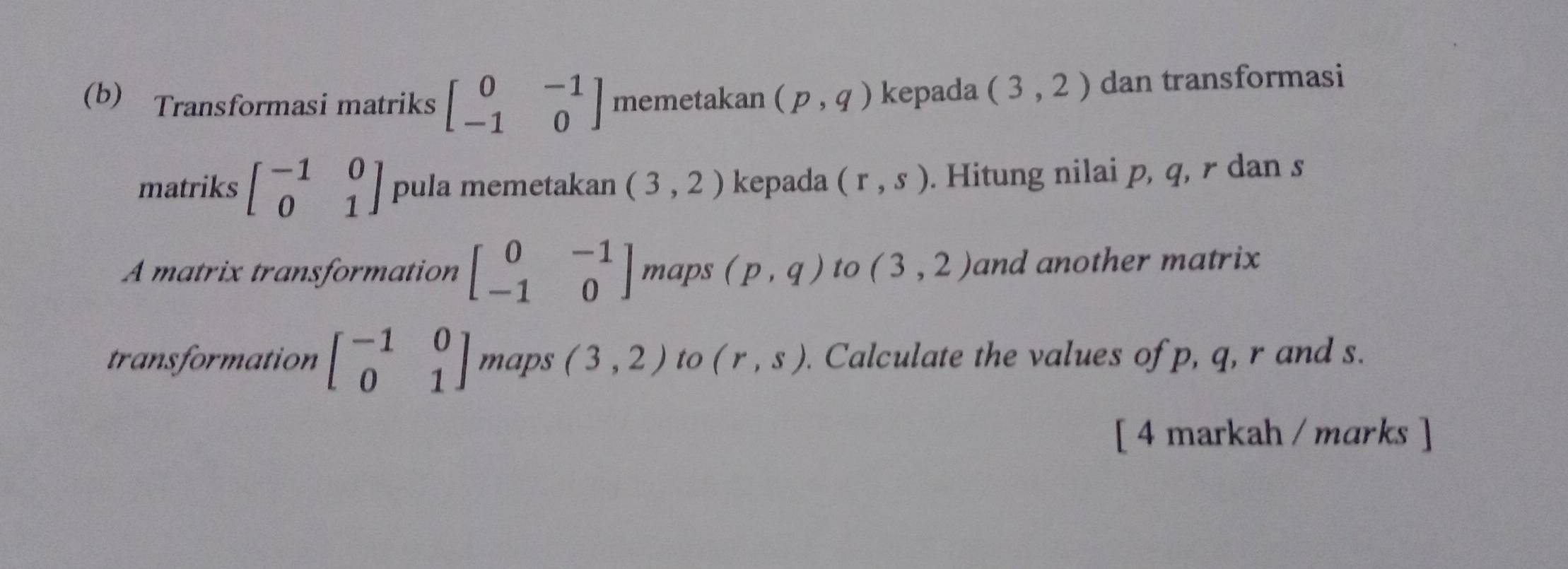 Transformasi matriks beginbmatrix 0&-1 -1&0endbmatrix memetakan (p,q) kepada (3,2) dan transformasi 
matriks beginbmatrix -1&0 0&1endbmatrix pula memetakan (3,2) kepada (r,s). Hitung nilai p, q, r dan s
A matrix transformation beginbmatrix 0&-1 -1&0endbmatrix maps (p,q) to (3,2) and another matrix 
transformation beginbmatrix -1&0 0&1endbmatrix maps (3,2) to (r,s). Calculate the values of p, q, r and s. 
[ 4 markah / marks ]