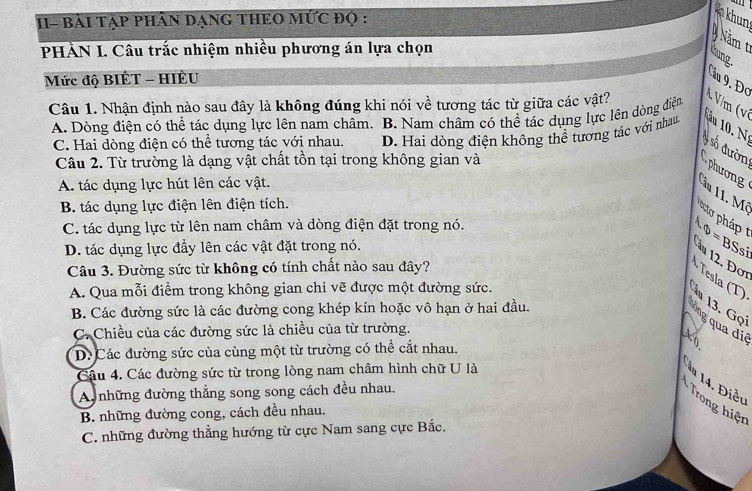 II- BàI TẠP PHÂN DẠNG THEO MỨC đọ :
khun
Năm t hung
PHẢN I. Câu trắc nhiệm nhiều phương án lựa chọn
Mức độ BIÊT - HIÊU
Cầu 9. Đơ
Câu 1. Nhận định nào sau đây là không đúng khi nói về tương tác từ giữa các vật?
A. Dòng điện có thể tác dụng lực lên nam châm. B. Nam châm có thể tác dụng lực lên dòng điệng
A V/m (ví
C. Hai dòng điện có thể tương tác với nhau. D. Hai dòng điện không thể tương tác với nhau   u    N 
Câu 2. Từ trường là dạng vật chất tồn tại trong không gian và
phương # số đườn
A. tác dụng lực hút lên các vật.
ầu 11. Mô
B. tác dụng lực điện lên điện tích.
C. tác dụng lực từ lên nam châm và dòng điện đặt trong nó.
D. tác dụng lực đầy lên các vật đặt trong nó. h?=BSsi n  . Đ ơ 
Câu 3. Đường sức từ không có tính chất nào sau đây?
· Tesla (T)
A. Qua mỗi điểm trong không gian chỉ vẽ được một đường sức.
* 13. Gọi
B. Các đường sức là các đường cong khép kín hoặc vô hạn ở hai đầu.
lông qua diê
C. Chiều của các đường sức là chiều của từ trường.
D. Các đường sức của cùng một từ trường có thể cắt nhau.
Câu 4. Các đường sức từ trong lòng nam châm hình chữ U là
*  14. Điều
A những đường thắng song song cách đều nhau.
* Trong hiện
B. những đường cong, cách đều nhau.
C. những đường thẳng hướng từ cực Nam sang cực Bắc.